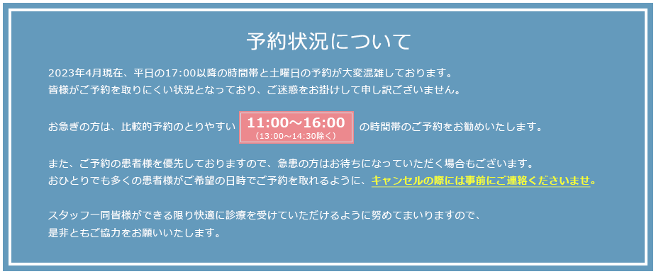予約状況について : 現在予約が大変混雑し、皆様がご予約を取りにくい状況となっており、ご迷惑をおかけして申し訳ございません。お急ぎの方は、比較的予約のとりやすい11:00～17:00（13:00～14:30除く）の時間帯のご予約をお勧めいたします。