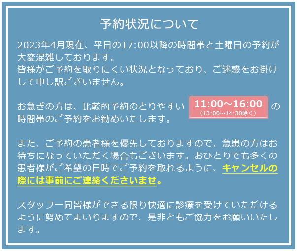予約状況について : 現在予約が大変混雑し、皆様がご予約を取りにくい状況となっており、ご迷惑をおかけして申し訳ございません。お急ぎの方は、比較的予約のとりやすい11:00～17:00（13:00～14:30除く）の時間帯のご予約をお勧めいたします。
