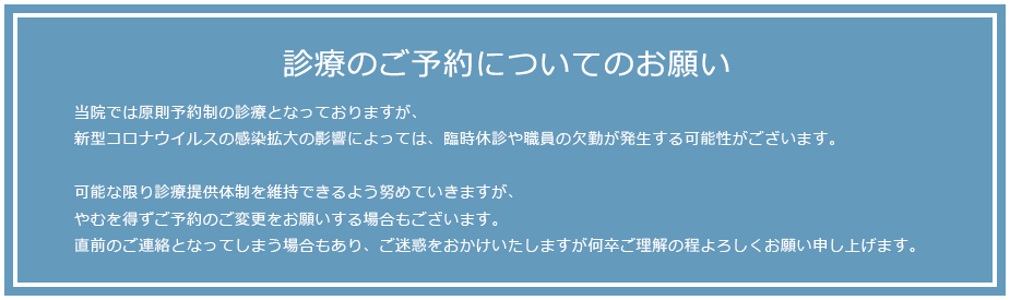 診療のご予約についてのお願い当院では原則予約制の診療となっておりますが、新型コロナウイルスの感染拡大の影響によっては、臨時休診や職員の欠勤が発生する可能性がございます。