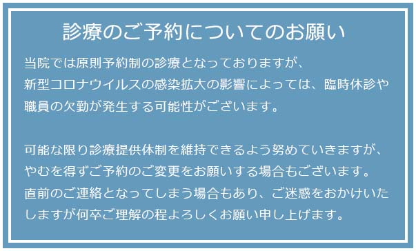 診療のご予約についてのお願い当院では原則予約制の診療となっておりますが、新型コロナウイルスの感染拡大の影響によっては、臨時休診や職員の欠勤が発生する可能性がございます。