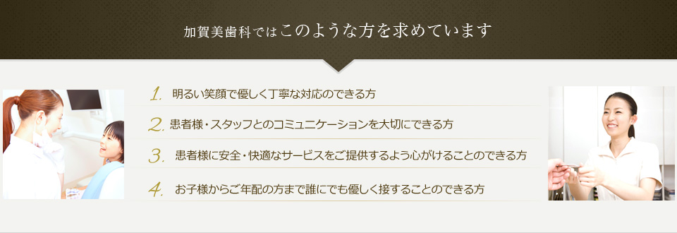 このような方を求めています　明るい笑顔で優しく丁寧な対応のできる方　患者様・スタッフとのコミュニケーションを大切にできる方　患者様に安全・快適なサービスをご提供するよう心がけることのできる方　お子様からご年配の方まで誰にでも優しく接することのできる方